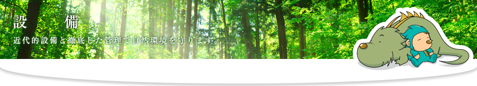 設備　近代的設備と徹底した管理で自然環境を守ります。